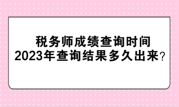 税务师成绩查询时间2023年查询结果多久出来？