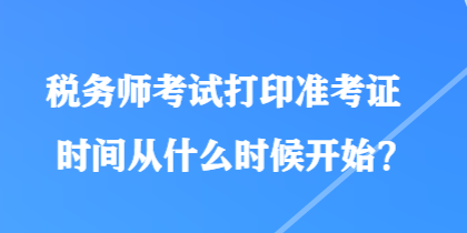 税务师考试打印准考证时间从什么时候开始？