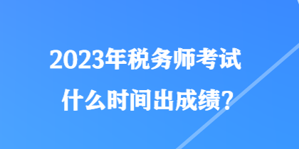 2023年税务师考试什么时间出成绩？