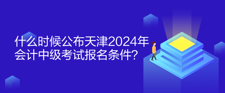 什么时候公布天津2024年会计中级考试报名条件？