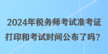 2024年税务师考试准考证打印和考试时间公布了吗？