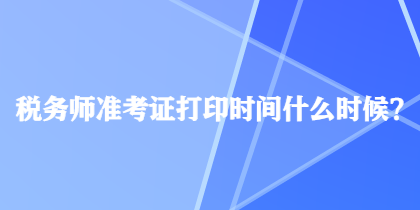 税务师准考证打印时间什么时候？