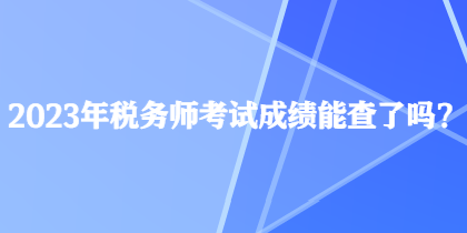 2023年税务师考试成绩能查了吗？