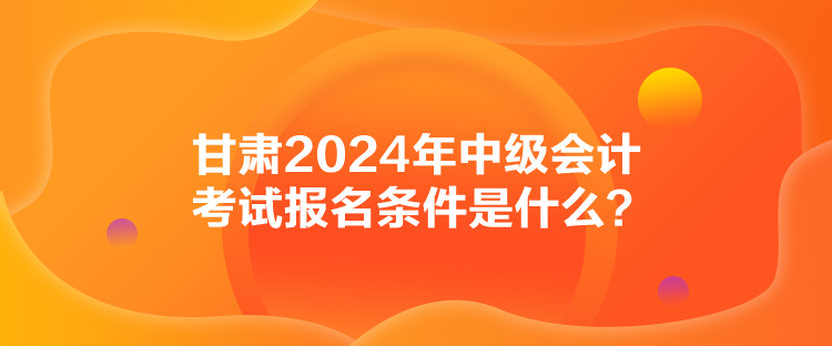 甘肃2024年中级会计考试报名条件是什么？