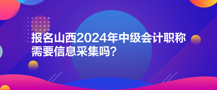 报名山西2024年中级会计职称需要信息采集吗？