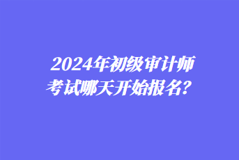 2024年初级审计师考试哪天开始报名？