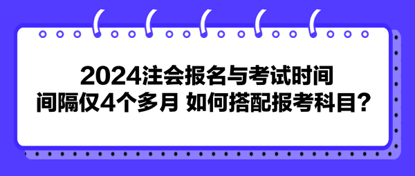 2024注会报名与考试时间间隔仅4个多月 如何搭配报考科目？