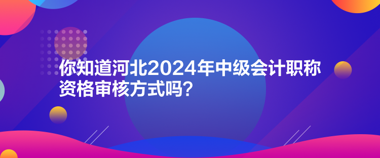 你知道河北2024年中级会计职称资格审核方式吗？