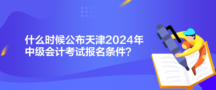 什么时候公布天津2024年中级会计考试报名条件？