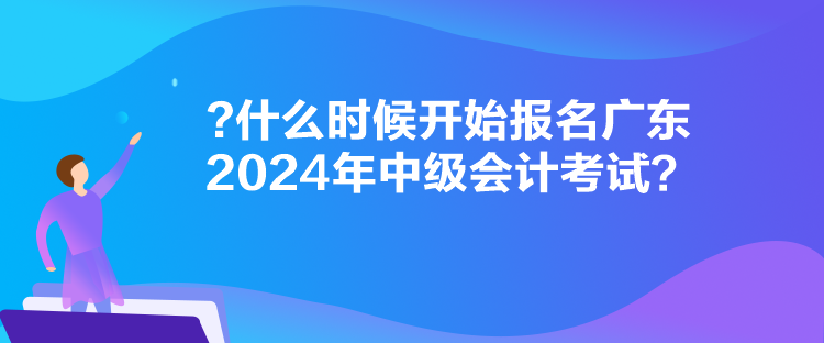 什么时候开始报名广东2024年中级会计考试？