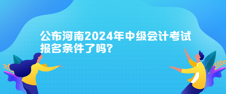 公布河南2024年中级会计考试报名条件了吗？