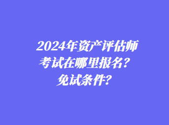 2024年资产评估师考试在哪里报名？免试条件？