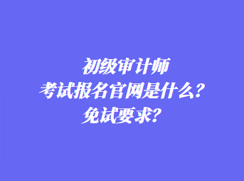 初级审计师考试报名官网是什么？免试要求？