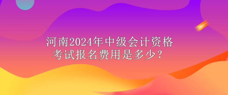 河南2024年中级会计资格考试报名费用是多少？