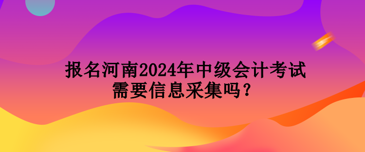 报名河南2024年中级会计考试需要信息采集吗？