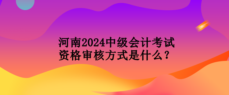 河南2024中级会计考试资格审核方式是什么？