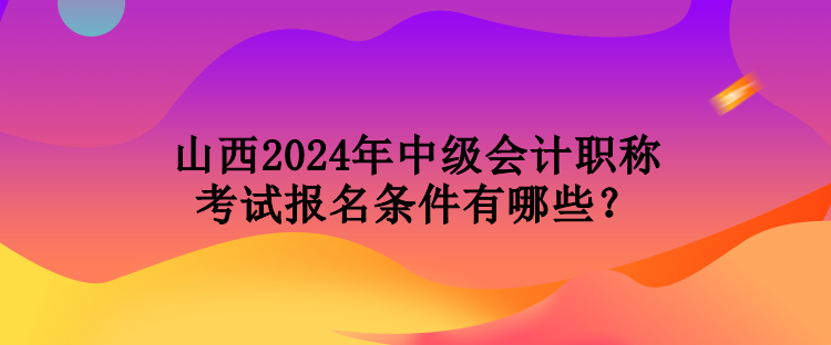 山西2024年中级会计职称考试报名条件有哪些？