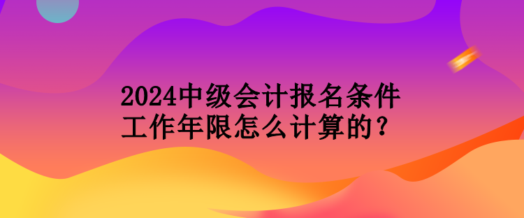 2024中级会计报名条件工作年限怎么计算的？