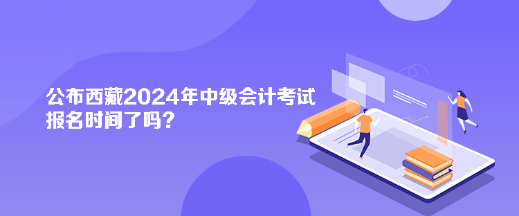 公布西藏2024年中级会计考试报名时间了吗？