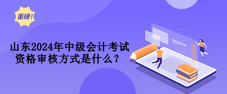 山东2024年中级会计考试资格审核方式是什么？