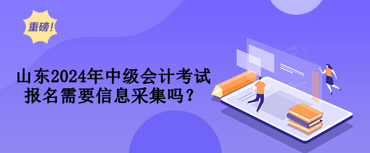 山东2024年中级会计考试报名需要信息采集吗？