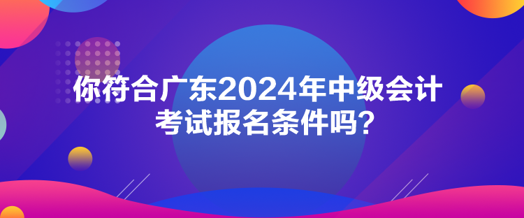 你符合广东2024年中级会计考试报名条件吗？