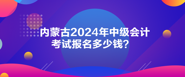 内蒙古2024年中级会计考试报名多少钱？