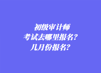 初级审计师考试去哪里报名？几月份报名？