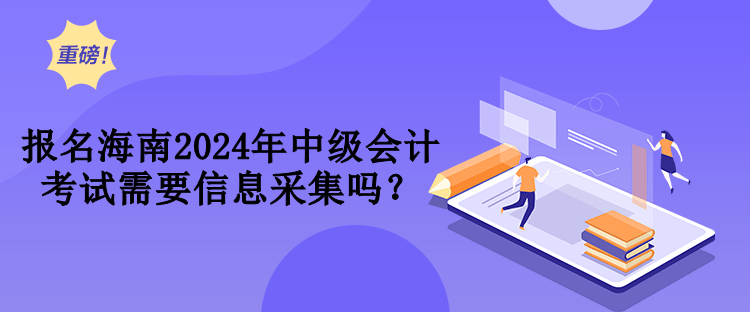 报名海南2024年中级会计考试需要信息采集吗？