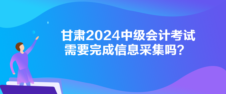 甘肃2024中级会计考试需要完成信息采集吗？