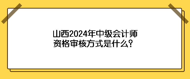 山西2024年中级会计师资格审核方式是什么？