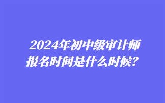 2024年初中级审计师报名时间是什么时候？