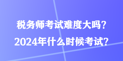 税务师考试难度大吗？2024年什么时候考试？