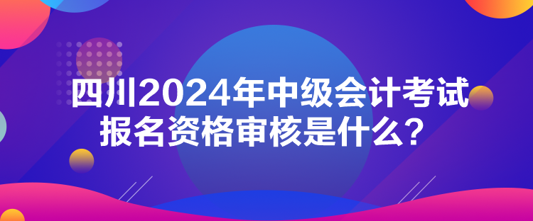 四川2024年中级会计考试报名资格审核是什么？