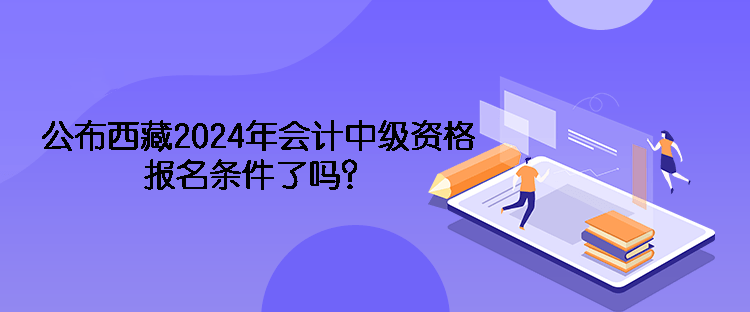 公布西藏2024年会计中级资格报名条件了吗？