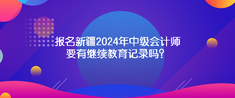 报名新疆2024年中级会计师要有继续教育记录吗？