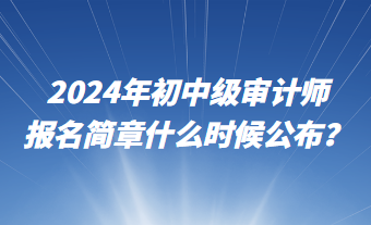 2024年初中级审计师报名简章什么时候公布？