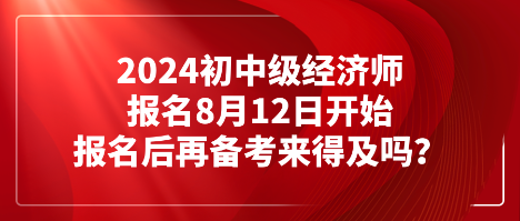 2024初中级经济师报名8月12日开始 报名后再备考来得及吗？