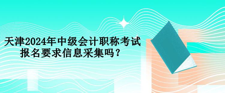 天津2024年中级会计职称考试报名要求信息采集吗？