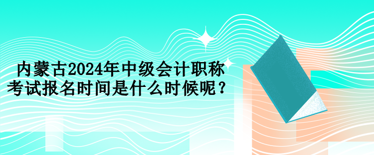 内蒙古2024年中级会计职称考试报名时间是什么时候呢？