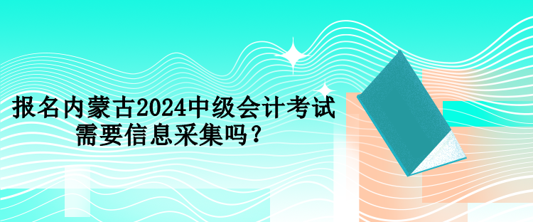 报名内蒙古2024中级会计考试需要信息采集吗？