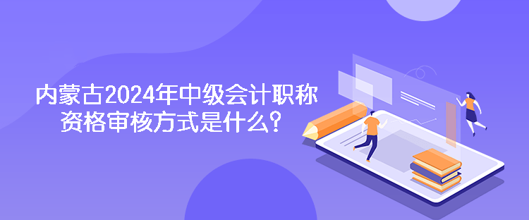 内蒙古2024年中级会计职称资格审核方式是什么？