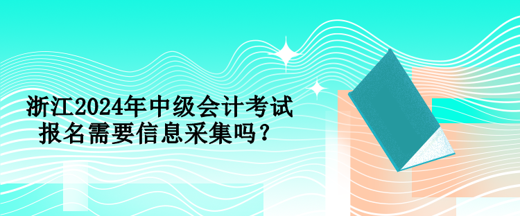 浙江2024年中级会计考试报名需要信息采集吗？