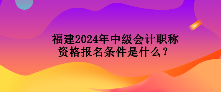 福建2024年中级会计职称资格报名条件是什么？