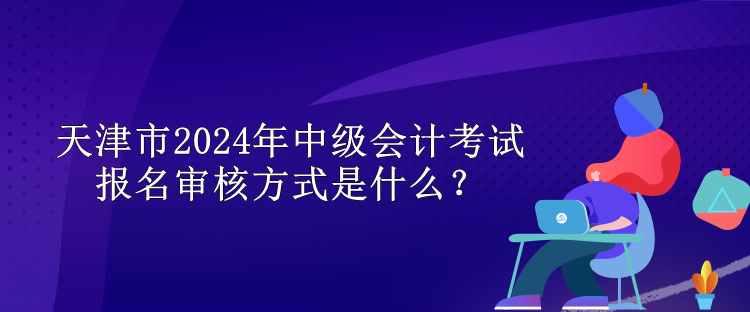 天津市2024年中级会计考试报名审核方式是什么？