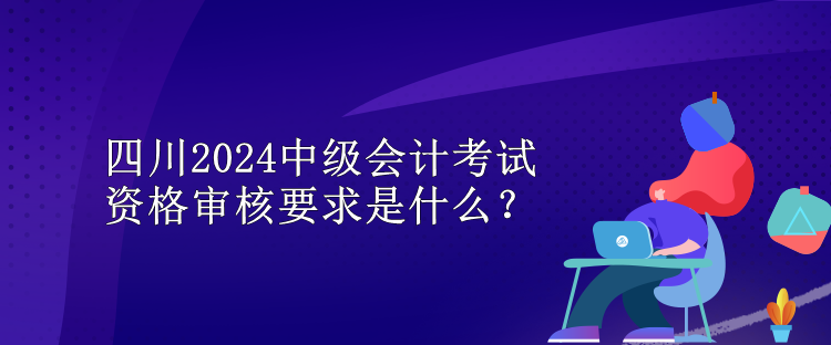 四川2024中级会计考试资格审核要求是什么？