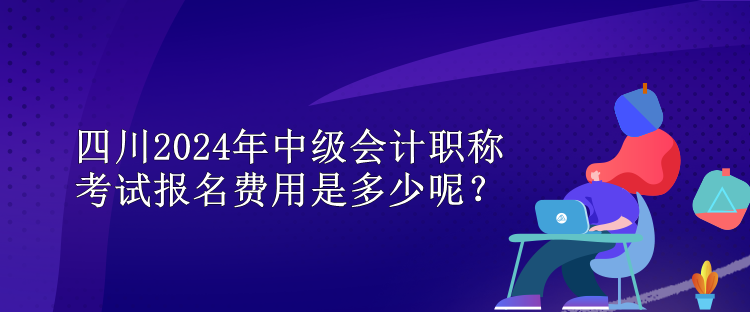 四川2024年中级会计职称考试报名费用是多少呢？