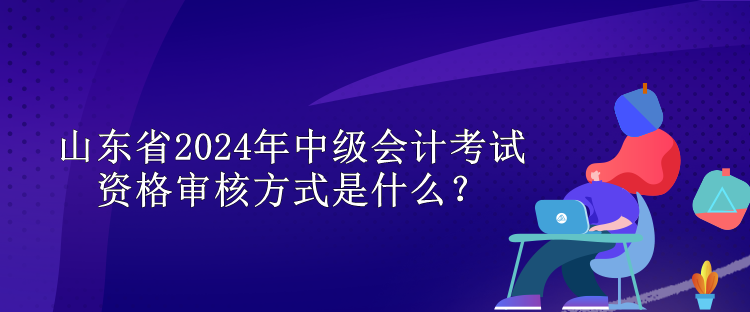 山东省2024年中级会计考试资格审核方式是什么？