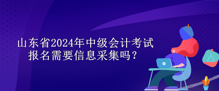 山东省2024年中级会计考试报名需要信息采集吗？