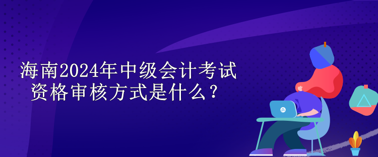 海南2024中级会计考试资格审核方式是什么？